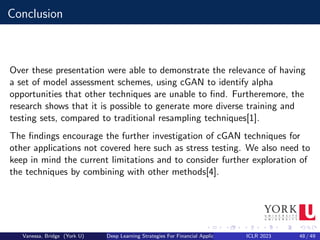 Conclusion
Over these presentation were able to demonstrate the relevance of having
a set of model assessment schemes, using cGAN to identify alpha
opportunities that other techniques are unable to find. Furtheremore, the
research shows that it is possible to generate more diverse training and
testing sets, compared to traditional resampling techniques[1].
The findings encourage the further investigation of cGAN techniques for
other applications not covered here such as stress testing. We also need to
keep in mind the current limitations and to consider further exploration of
the techniques by combining with other methods[4].
Vanessa, Bridge (York U) Deep Learning Strategies For Financial Applications ICLR 2023 48 / 49
 