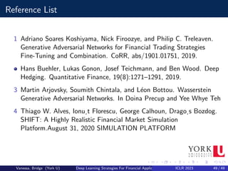 Reference List
1 Adriano Soares Koshiyama, Nick Firoozye, and Philip C. Treleaven.
Generative Adversarial Networks for Financial Trading Strategies
Fine-Tuning and Combination. CoRR, abs/1901.01751, 2019.
Hans Buehler, Lukas Gonon, Josef Teichmann, and Ben Wood. Deep
Hedging. Quantitative Finance, 19(8):1271–1291, 2019.
3 Martin Arjovsky, Soumith Chintala, and Léon Bottou. Wasserstein
Generative Adversarial Networks. In Doina Precup and Yee Whye Teh
4 Thiago W. Alves, Ionu¸t Florescu, George Calhoun, Drago¸s Bozdog.
SHIFT: A Highly Realistic Financial Market Simulation
Platform.August 31, 2020 SIMULATION PLATFORM
Vanessa, Bridge (York U) Deep Learning Strategies For Financial Applications ICLR 2023 49 / 49
 