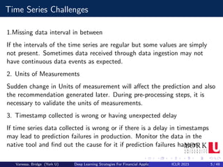 Time Series Challenges
1.Missing data interval in between
If the intervals of the time series are regular but some values are simply
not present. Sometimes data received through data ingestion may not
have continuous data events as expected.
2. Units of Measurements
Sudden change in Units of measurement will affect the prediction and also
the recommendation generated later. During pre-processing steps, it is
necessary to validate the units of measurements.
3. Timestamp collected is wrong or having unexpected delay
If time series data collected is wrong or if there is a delay in timestamps
may lead to prediction failures in production. Monitor the data in the
native tool and find out the cause for it if prediction failures happen.
Vanessa, Bridge (York U) Deep Learning Strategies For Financial Applications ICLR 2023 5 / 49
 
