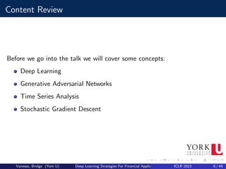 Content Review
Before we go into the talk we will cover some concepts:
Deep Learning
Generative Adversarial Networks
Time Series Analysis
Stochastic Gradient Descent
Vanessa, Bridge (York U) Deep Learning Strategies For Financial Applications ICLR 2023 6 / 49
 