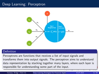 Deep Learning: Perceptron
Definition
Perceptrons are functions that receives a list of input signals and
transforms them into output signals. The perceptron aims to understand
data representation by stacking together many layers, where each layer is
responsible for understanding some part of the input.
Vanessa, Bridge (York U) Deep Learning Strategies For Financial Applications ICLR 2023 8 / 49
 