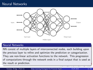 Neural Networks
Neural Networks
NN consist of multiple layers of interconnected nodes, each building upon
the previous layer to refine and optimize the prediction or categorization.
They use non-linear activation functions to the network. This progression
of computations through the network ends in a final output that is used as
the result or prediction.
Vanessa, Bridge (York U) Deep Learning Strategies For Financial Applications ICLR 2023 9 / 49
 
