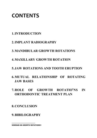 CONTENTS
1.INTRODUCTION
2.IMPLANT RADIOGRAPHY
3.MANDIBULAR GROWTH ROTATIONS
4.MAXILLARY GROWTH ROTATION
5.JAW ROTATIONS AND TOOTH ERUPTION
6.MUTUAL RELATIONSHIP OF ROTATING
JAW BASES
7.ROLE OF GROWTH ROTATIO1
NS IN
ORTHODONTIC TREATMENT PLAN
8.CONCLUSION
9.BIBILOGRAPHY
SEMINAR ON GROWTH ROTATIONS1
 