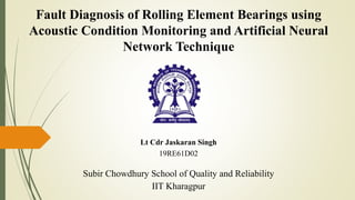 Lt Cdr Jaskaran Singh
19RE61D02
Subir Chowdhury School of Quality and Reliability
IIT Kharagpur
Fault Diagnosis of Rolling Element Bearings using
Acoustic Condition Monitoring and Artificial Neural
Network Technique
 