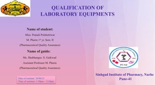 QUALIFICATION OF
LABORATORY EQUIPMENTS
Sinhgad Institute of Pharmacy, Narhe
Pune-41
Name of student:
Miss. Pranali Polshettiwar
M. Pharm 1st yr. Sem. II
(Pharmaceutical Quality Assurance)
Name of guide:
Ms. Shubhangee. S. Gaikwad
Assistant Professor M. Pharm
(Pharmaceutical Quality Assurance)
Date of seminar: 24/06/21
Time of seminar: 1:30pm – 2:10pm
 