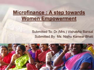 Microfinance : A step towards
Women Empowerment
Submitted To: Dr.(Mrs.) Vishakha Bansal
Submitted By: Ms. Nishu Kanwar Bhati
 