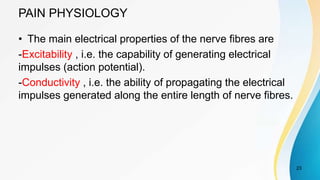 PAIN PHYSIOLOGY
• The main electrical properties of the nerve fibres are
-Excitability , i.e. the capability of generating electrical
impulses (action potential).
-Conductivity , i.e. the ability of propagating the electrical
impulses generated along the entire length of nerve fibres.
23
 