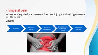 • Visceral pain
relates to adequate local cause suchas prior injury,sustained hyperaemia
or inflammation
Causes-
45
Ischemia
Chemical
stimuli
Spasm of
hollow viscus
Overdistension
of a hollow
viscus
Insensitive
Viscera
 