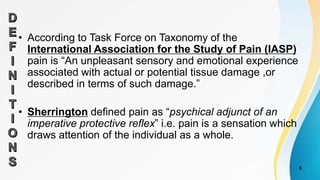 • According to Task Force on Taxonomy of the
International Association for the Study of Pain (IASP)
pain is “An unpleasant sensory and emotional experience
associated with actual or potential tissue damage ,or
described in terms of such damage.”
• Sherrington defined pain as “psychical adjunct of an
imperative protective reflex” i.e. pain is a sensation which
draws attention of the individual as a whole.
5
 