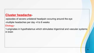 Cluster headache-
-episodes of severe unilateral headpain occuring around the eye
-multiple headaches per day -4 to 6 weeks
Etiology-
1.originates in hypothalamus which stimulates trigeminal and vascular systems
in brain
53
 