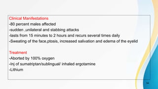 Clinical Manifestations
-80 percent males affected
-sudden ,unilateral and stabbing attacks
-lasts from 15 minutes to 2 hours and recurs several times daily
-Sweating of the face,ptosis, increased salivation and edema of the eyelid
Treatment
-Aborted by 100% oxygen
-Inj of sumatriptan/sublingual/ inhaled ergotamine
-Lithium
54
 