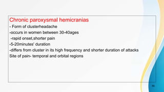 Chronic paroxysmal hemicranias
- Form of clusterheadache
-occurs in women between 30-40ages
-rapid onset,shorter pain
-5-20minutes' duration
-differs from cluster in its high frequency and shorter duration of attacks
Site of pain- temporal and orbital regions
55
 