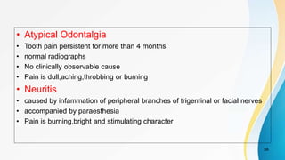 • Atypical Odontalgia
• Tooth pain persistent for more than 4 months
• normal radiographs
• No clinically observable cause
• Pain is dull,aching,throbbing or burning
• Neuritis
• caused by infammation of peripheral branches of trigeminal or facial nerves
• accompanied by paraesthesia
• Pain is burning,bright and stimulating character
56
 