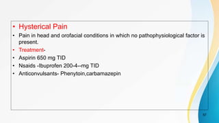 • Hysterical Pain
• Pain in head and orofacial conditions in which no pathophysiological factor is
present.
• Treatment-
• Aspirin 650 mg TID
• Nsaids -Ibuprofen 200-4--mg TID
• Anticonvulsants- Phenytoin,carbamazepin
57
 