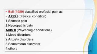 • Bell (1989) classified orofacial pain as
• AXIS I (physical condition)
1.Somatic pain
2.Neuropathic pain
AXIS II (Psychologic conditions)
1.Mood disorders
2.Anxiety disorders
3.Somatoform disorders
4.others 59
 