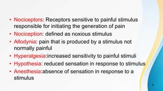 • Nociceptors: Receptors sensitive to painful stimulus
responsible for initiating the generation of pain
• Nociception: defined as noxious stimulus
• Allodynia: pain that is produced by a stimulus not
normally painful
• Hyperalgesia:increased sensitivity to painful stimuli
• Hypothesia: reduced sensation in response to stimulus
• Anesthesia:absence of sensation in response to a
stimulus
6
 
