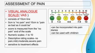 ASSESSMENT OF PAIN
• VISUAL ANALOGUE
SCALE( VAS )
• consists of 10cm line
• 0cm is “no pain” and 10cm is “pain
as bad as it could be”
• score is measured from the “no
pain” end of the scale
• Numeric scales -1 to 10
• Descriptive rating scales- no
pain,mild,moderate,severe pain
• sensitive to treatment effects
61
-can be incorporated into pain
diaries
-can be used with children
 