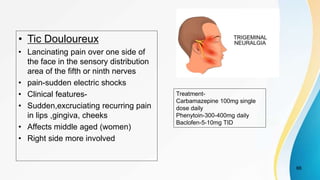 • Tic Douloureux
• Lancinating pain over one side of
the face in the sensory distribution
area of the fifth or ninth nerves
• pain-sudden electric shocks
• Clinical features-
• Sudden,excruciating recurring pain
in lips ,gingiva, cheeks
• Affects middle aged (women)
• Right side more involved
66
Treatment-
Carbamazepine 100mg single
dose daily
Phenytoin-300-400mg daily
Baclofen-5-10mg TID
 