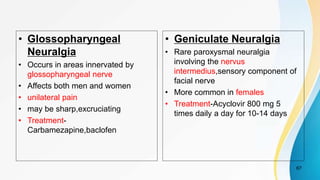 • Glossopharyngeal
Neuralgia
• Occurs in areas innervated by
glossopharyngeal nerve
• Affects both men and women
• unilateral pain
• may be sharp,excruciating
• Treatment-
Carbamezapine,baclofen
• Geniculate Neuralgia
• Rare paroxysmal neuralgia
involving the nervus
intermedius,sensory component of
facial nerve
• More common in females
• Treatment-Acyclovir 800 mg 5
times daily a day for 10-14 days
67
 