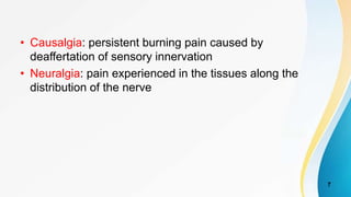 • Causalgia: persistent burning pain caused by
deaffertation of sensory innervation
• Neuralgia: pain experienced in the tissues along the
distribution of the nerve
7
 