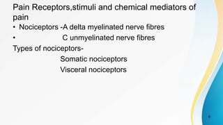 Pain Receptors,stimuli and chemical mediators of
pain
• Nociceptors -A delta myelinated nerve fibres
• C unmyelinated nerve fibres
Types of nociceptors-
Somatic nociceptors
Visceral nociceptors
8
 