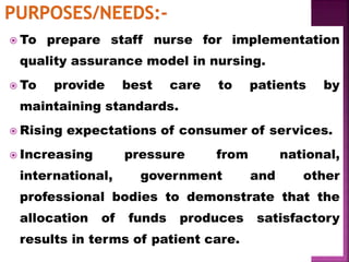  To prepare staff nurse for implementation
quality assurance model in nursing.
 To provide best care to patients by
maintaining standards.
 Rising expectations of consumer of services.
 Increasing pressure from national,
international, government and other
professional bodies to demonstrate that the
allocation of funds produces satisfactory
results in terms of patient care.
 