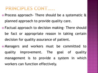  Process approach- There should be a systematic &
planned approach to provide quality care.
 Factual approach to decision making- There should
be fact or appropriate reason in taking certain
decision for quality assurance of patient.
 Managers and workers must be committed to
quality improvement. The goal of quality
management is to provide a system in which
workers can function effectively.
 