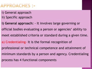 i) General approach
ii) Specific approach
i) General approach: - It involves large governing or
official bodies evaluating a person or agencies‘ ability to
meet established criteria or standard during a given time.
a) Credentialing- It is the formal recognition of
professional or technical competence and attainment of
minimum standards by a person and agency. Credentialing
process has 4 functional components
 