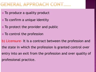  To produce a quality product
 To confirm a unique identity
 To protect the provider and public
 To control the profession
b) Licensure- It is a contract between the profession and
the state in which the profession is granted control over
entry into an exit from the profession and over quality of
professional practice.
 