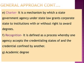 e) Charter- It is a mechanism by which a state
government agency under state law grants corporate
state to institutions with or without right to award
degrees.
f) Recognition- It is defined as a process whereby one
agency accepts the credentialing states of and the
credential confined by another.
g) Academic degree
 