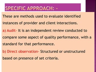 These are methods used to evaluate identified
instances of provider and client interactions.
a) Audit- It is an independent review conducted to
compare some aspect of quality performance, with a
standard for that performance.
b) Direct observation- Structured or unstructured
based on presence of set criteria.
 