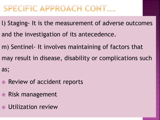l) Staging- It is the measurement of adverse outcomes
and the investigation of its antecedence.
m) Sentinel- It involves maintaining of factors that
may result in disease, disability or complications such
as;
 Review of accident reports
 Risk management
 Utilization review
 