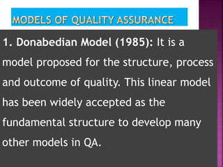 1. Donabedian Model (1985): It is a
model proposed for the structure, process
and outcome of quality. This linear model
has been widely accepted as the
fundamental structure to develop many
other models in QA.
 