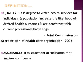  QUALITY:- It is degree to which health services for
individuals & population increase the likelihood of
desired health outcomes & are consistent with
current professional knowledge.
- Joint Commission on
Accreditition of health care organization ,2002
 ASSURANCE:- It is statement or indication that
inspires confidence.
 
