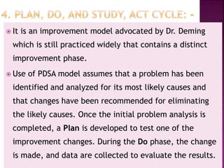  It is an improvement model advocated by Dr. Deming
which is still practiced widely that contains a distinct
improvement phase.
 Use of PDSA model assumes that a problem has been
identified and analyzed for its most likely causes and
that changes have been recommended for eliminating
the likely causes. Once the initial problem analysis is
completed, a Plan is developed to test one of the
improvement changes. During the Do phase, the change
is made, and data are collected to evaluate the results.
 