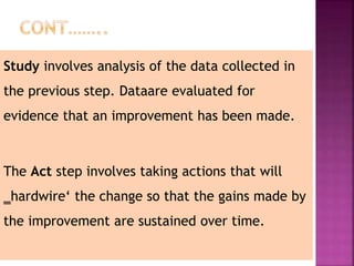 Study involves analysis of the data collected in
the previous step. Dataare evaluated for
evidence that an improvement has been made.
The Act step involves taking actions that will
‗hardwire‘ the change so that the gains made by
the improvement are sustained over time.
 