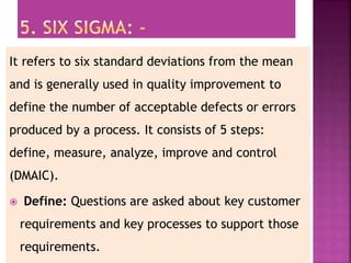 It refers to six standard deviations from the mean
and is generally used in quality improvement to
define the number of acceptable defects or errors
produced by a process. It consists of 5 steps:
define, measure, analyze, improve and control
(DMAIC).
 Define: Questions are asked about key customer
requirements and key processes to support those
requirements.
 