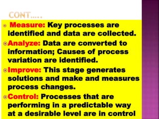  Measure: Key processes are
identified and data are collected.
Analyze: Data are converted to
information; Causes of process
variation are identified.
Improve: This stage generates
solutions and make and measures
process changes.
Control: Processes that are
performing in a predictable way
at a desirable level are in control
 