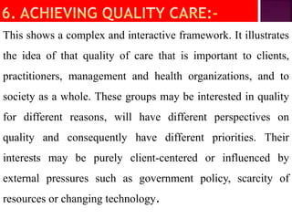 This shows a complex and interactive framework. It illustrates
the idea of that quality of care that is important to clients,
practitioners, management and health organizations, and to
society as a whole. These groups may be interested in quality
for different reasons, will have different perspectives on
quality and consequently have different priorities. Their
interests may be purely client-centered or influenced by
external pressures such as government policy, scarcity of
resources or changing technology.
 