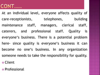 At an individual level, everyone affects quality of
care-receptionists, telephones, building
maintenance staff, managers, clerical staff,
caterers, and professional staff. Quality is
everyone‘s business. There is a potential problem
here- since quality is everyone‘s business it can
become no one‘s business. In any organization
someone needs to take the responsibility for quality.
 Client
 Professional
 