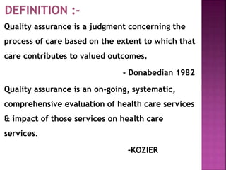 Quality assurance is a judgment concerning the
process of care based on the extent to which that
care contributes to valued outcomes.
- Donabedian 1982
Quality assurance is an on-going, systematic,
comprehensive evaluation of health care services
& impact of those services on health care
services.
-KOZIER
 