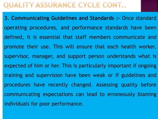 3. Communicating Guidelines and Standards :- Once standard
operating procedures, and performance standards have been
defined, it is essential that staff members communicate and
promote their use. This will ensure that each health worker,
supervisor, manager, and support person understands what is
expected of him or her. This is particularly important if ongoing
training and supervision have been weak or if guidelines and
procedures have recently changed. Assessing quality before
communicating expectations can lead to erroneously blaming
individuals for poor performance.
 