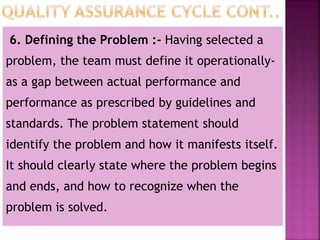 6. Defining the Problem :- Having selected a
problem, the team must define it operationally-
as a gap between actual performance and
performance as prescribed by guidelines and
standards. The problem statement should
identify the problem and how it manifests itself.
It should clearly state where the problem begins
and ends, and how to recognize when the
problem is solved.
 
