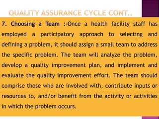 7. Choosing a Team :-Once a health facility staff has
employed a participatory approach to selecting and
defining a problem, it should assign a small team to address
the specific problem. The team will analyze the problem,
develop a quality improvement plan, and implement and
evaluate the quality improvement effort. The team should
comprise those who are involved with, contribute inputs or
resources to, and/or benefit from the activity or activities
in which the problem occurs.
 