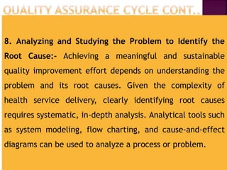 8. Analyzing and Studying the Problem to Identify the
Root Cause:- Achieving a meaningful and sustainable
quality improvement effort depends on understanding the
problem and its root causes. Given the complexity of
health service delivery, clearly identifying root causes
requires systematic, in-depth analysis. Analytical tools such
as system modeling, flow charting, and cause-and-effect
diagrams can be used to analyze a process or problem.
 