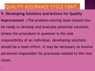 9. Developing Solutions and Actions for Quality
Improvement :-The problem-solving team should now
be ready to develop and evaluate potential solutions.
Unless the procedure in question is the sole
responsibility of an individual, developing solutions
should be a team effort. It may be necessary to involve
personnel responsible for processes related to the root
cause.

 