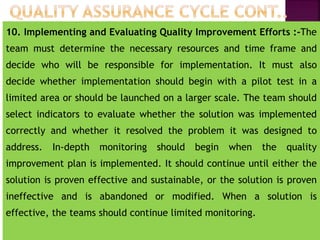10. Implementing and Evaluating Quality Improvement Efforts :-The
team must determine the necessary resources and time frame and
decide who will be responsible for implementation. It must also
decide whether implementation should begin with a pilot test in a
limited area or should be launched on a larger scale. The team should
select indicators to evaluate whether the solution was implemented
correctly and whether it resolved the problem it was designed to
address. In-depth monitoring should begin when the quality
improvement plan is implemented. It should continue until either the
solution is proven effective and sustainable, or the solution is proven
ineffective and is abandoned or modified. When a solution is
effective, the teams should continue limited monitoring.
 