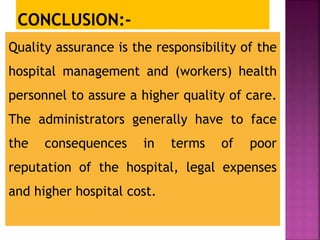 Quality assurance is the responsibility of the
hospital management and (workers) health
personnel to assure a higher quality of care.
The administrators generally have to face
the consequences in terms of poor
reputation of the hospital, legal expenses
and higher hospital cost.
 
