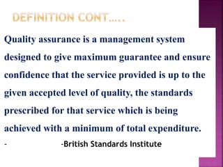 Quality assurance is a management system
designed to give maximum guarantee and ensure
confidence that the service provided is up to the
given accepted level of quality, the standards
prescribed for that service which is being
achieved with a minimum of total expenditure.
- -British Standards Institute
 