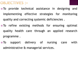  To provide technical assistance in designing and
implementing effective strategies for monitoring
quality and correcting systemic deficiencies .
 To refine existing methods for ensuring optimal
quality health care through an applied research
programme .
 To support delivery of nursing care with
administrative & managerial services.
 